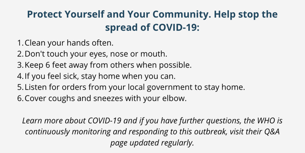Protect Yourself and Your Community. Help stop the spread of COVID-19: Clean your hands often. Don't touch your eyes, nose or mouth. Keep 6 feet away from others when possible. If you feel sick, stay home when you can. Listen for orders from your local government to stay home. Cover coughs and sneezes with your elbow. Learn more about COVID-19 and if you have further questions, the WHO is continuously monitoring and responding to this outbreak, visit their Q&A page updated regularly.