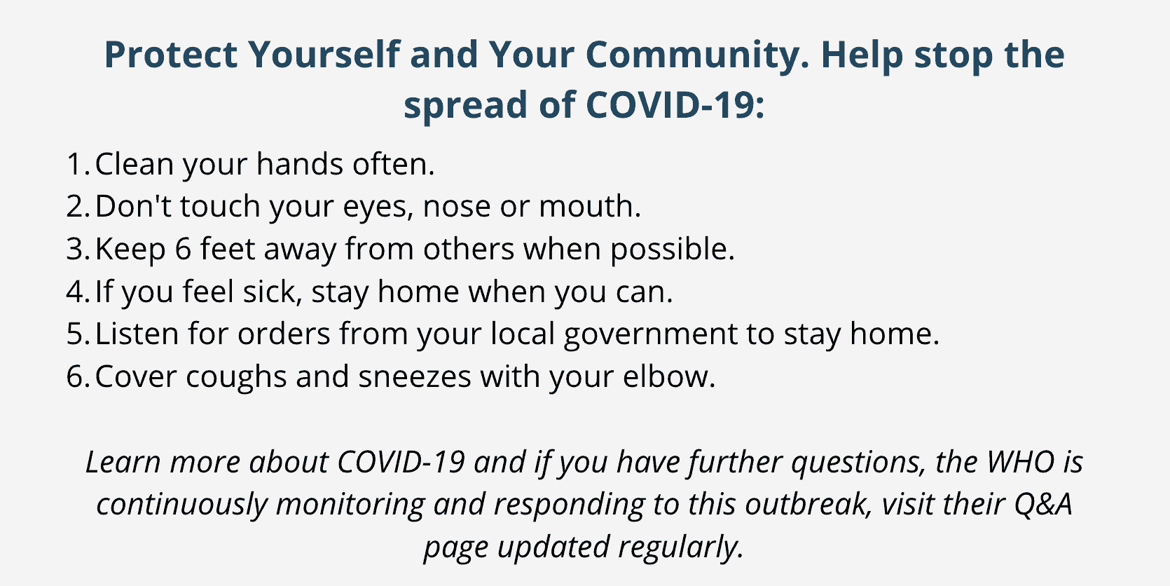 Protect Yourself and Your Community. Help stop the spread of COVID-19: Clean your hands often. Don't touch your eyes, nose or mouth. Keep 6 feet away from others when possible. If you feel sick, stay home when you can. Listen for orders from your local government to stay home. Cover coughs and sneezes with your elbow. Learn more about COVID-19 and if you have further questions, the WHO is continuously monitoring and responding to this outbreak, visit their Q&A page updated regularly.